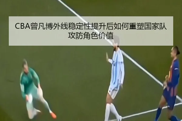 CBA曾凡博外线稳定性提升后如何重塑国家队攻防角色价值