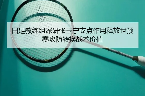 国足教练组深研张玉宁支点作用释放世预赛攻防转换战术价值