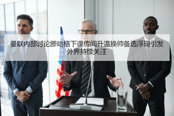 曼联内部讨论滕哈格下课传闻升温换帅备选浮现引发外界持续关注