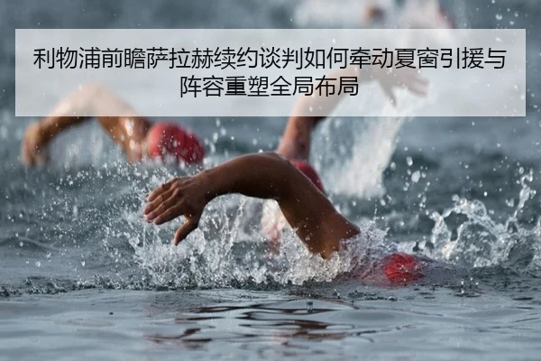 利物浦前瞻萨拉赫续约谈判如何牵动夏窗引援与阵容重塑全局布局